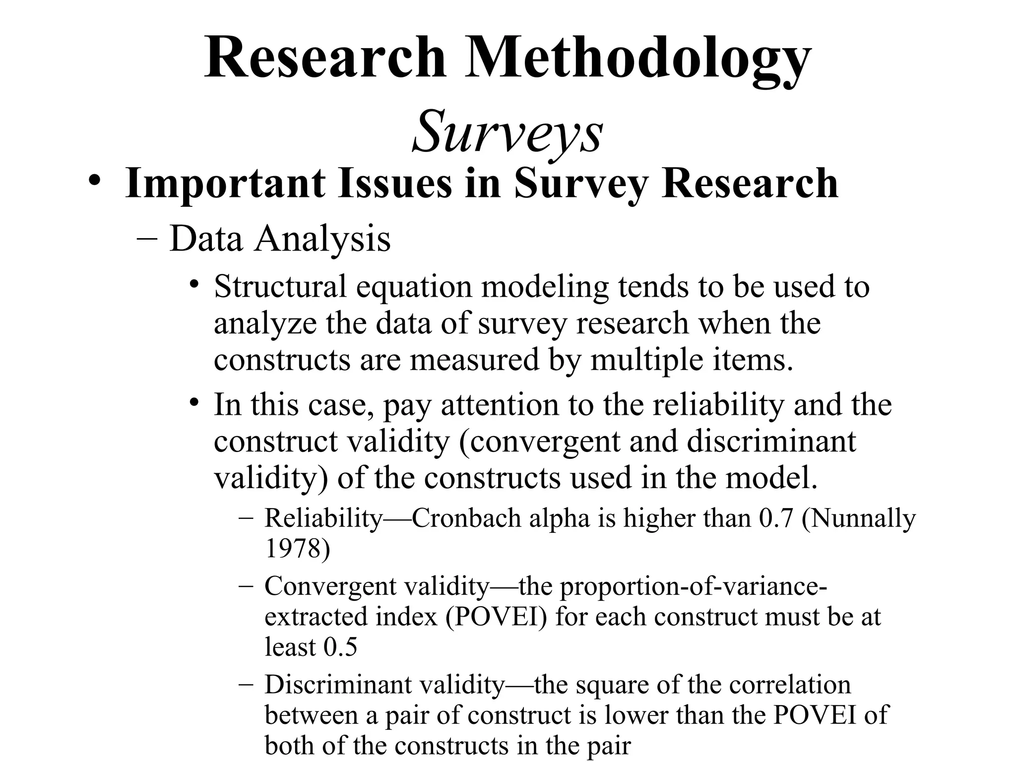 Research Methodology
            Surveys
• Important Issues in Survey Research
  – Data Analysis
    • Structural equation modeling tends to be used to
      analyze the data of survey research when the
      constructs are measured by multiple items.
    • In this case, pay attention to the reliability and the
      construct validity (convergent and discriminant
      validity) of the constructs used in the model.
        – Reliability—Cronbach alpha is higher than 0.7 (Nunnally
          1978)
        – Convergent validity—the proportion-of-variance-
          extracted index (POVEI) for each construct must be at
          least 0.5
        – Discriminant validity—the square of the correlation
          between a pair of construct is lower than the POVEI of
          both of the constructs in the pair
 