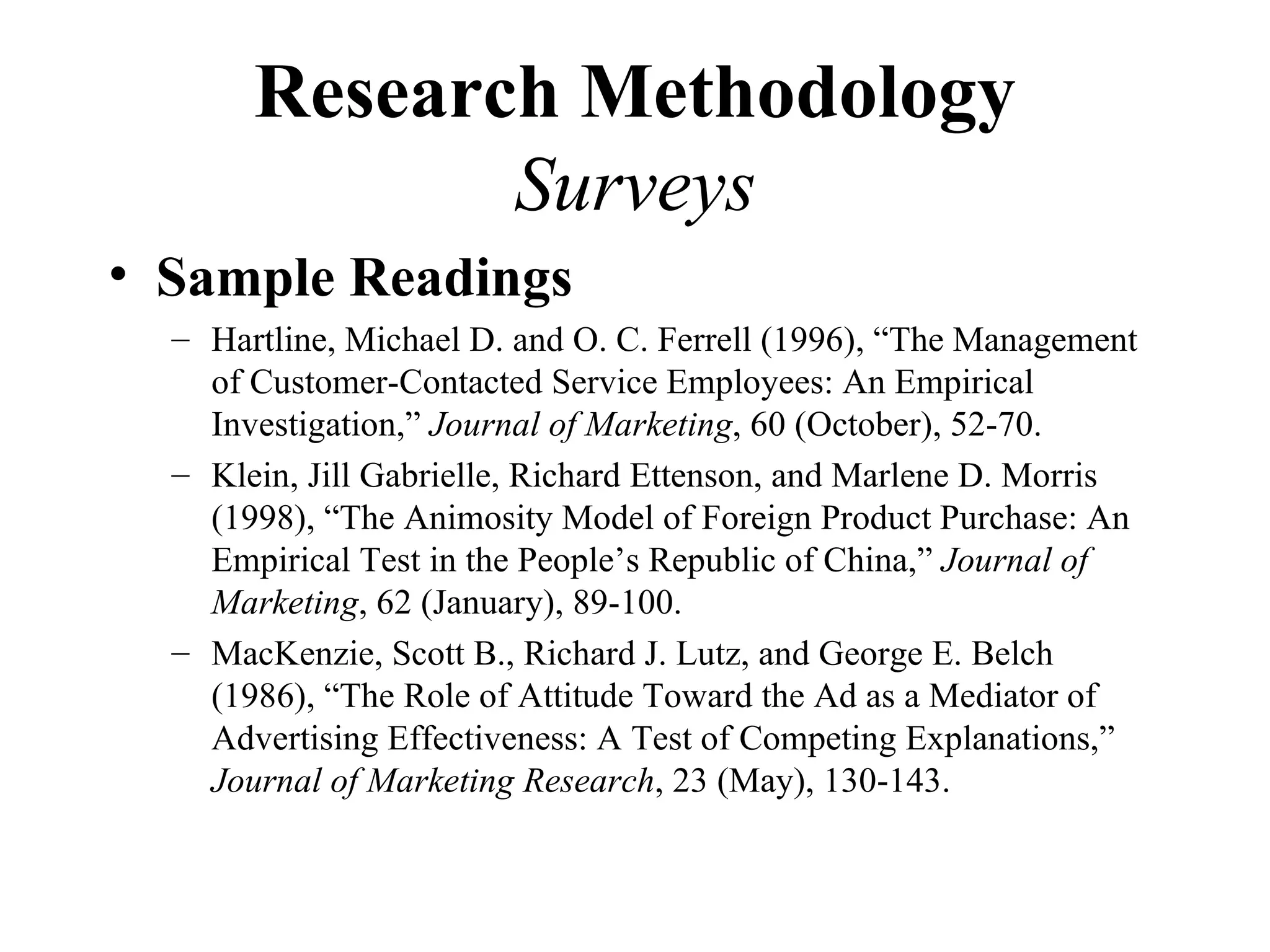Research Methodology
              Surveys
• Sample Readings
  – Hartline, Michael D. and O. C. Ferrell (1996), “The Management
    of Customer-Contacted Service Employees: An Empirical
    Investigation,” Journal of Marketing, 60 (October), 52-70.
  – Klein, Jill Gabrielle, Richard Ettenson, and Marlene D. Morris
    (1998), “The Animosity Model of Foreign Product Purchase: An
    Empirical Test in the People’s Republic of China,” Journal of
    Marketing, 62 (January), 89-100.
  – MacKenzie, Scott B., Richard J. Lutz, and George E. Belch
    (1986), “The Role of Attitude Toward the Ad as a Mediator of
    Advertising Effectiveness: A Test of Competing Explanations,”
    Journal of Marketing Research, 23 (May), 130-143.
 
