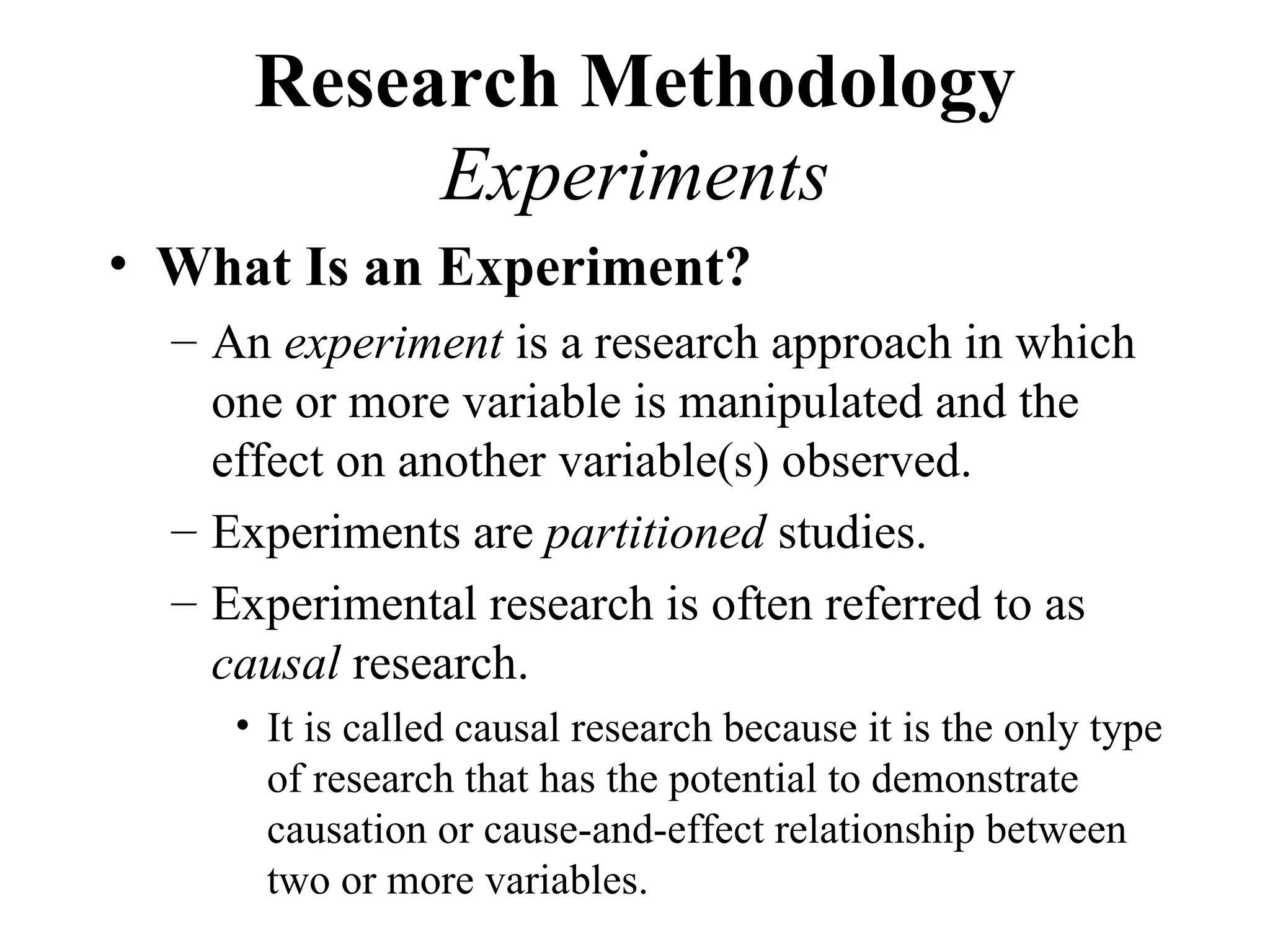 Research Methodology
           Experiments
• What Is an Experiment?
  – An experiment is a research approach in which
    one or more variable is manipulated and the
    effect on another variable(s) observed.
  – Experiments are partitioned studies.
  – Experimental research is often referred to as
    causal research.
     • It is called causal research because it is the only type
       of research that has the potential to demonstrate
       causation or cause-and-effect relationship between
       two or more variables.
 