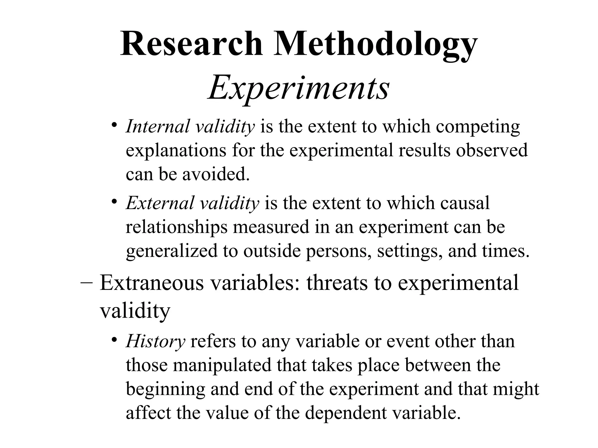 Research Methodology
         Experiments
   • Internal validity is the extent to which competing
     explanations for the experimental results observed
     can be avoided.
   • External validity is the extent to which causal
     relationships measured in an experiment can be
     generalized to outside persons, settings, and times.
– Extraneous variables: threats to experimental
  validity
   • History refers to any variable or event other than
     those manipulated that takes place between the
     beginning and end of the experiment and that might
     affect the value of the dependent variable.
 