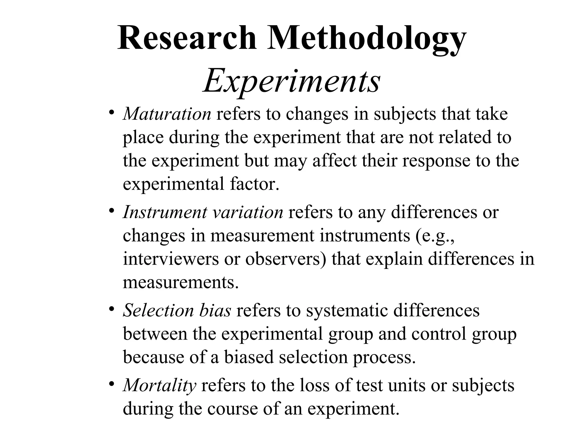 Research Methodology
      Experiments
• Maturation refers to changes in subjects that take
  place during the experiment that are not related to
  the experiment but may affect their response to the
  experimental factor.
• Instrument variation refers to any differences or
  changes in measurement instruments (e.g.,
  interviewers or observers) that explain differences in
  measurements.
• Selection bias refers to systematic differences
  between the experimental group and control group
  because of a biased selection process.
• Mortality refers to the loss of test units or subjects
  during the course of an experiment.
 