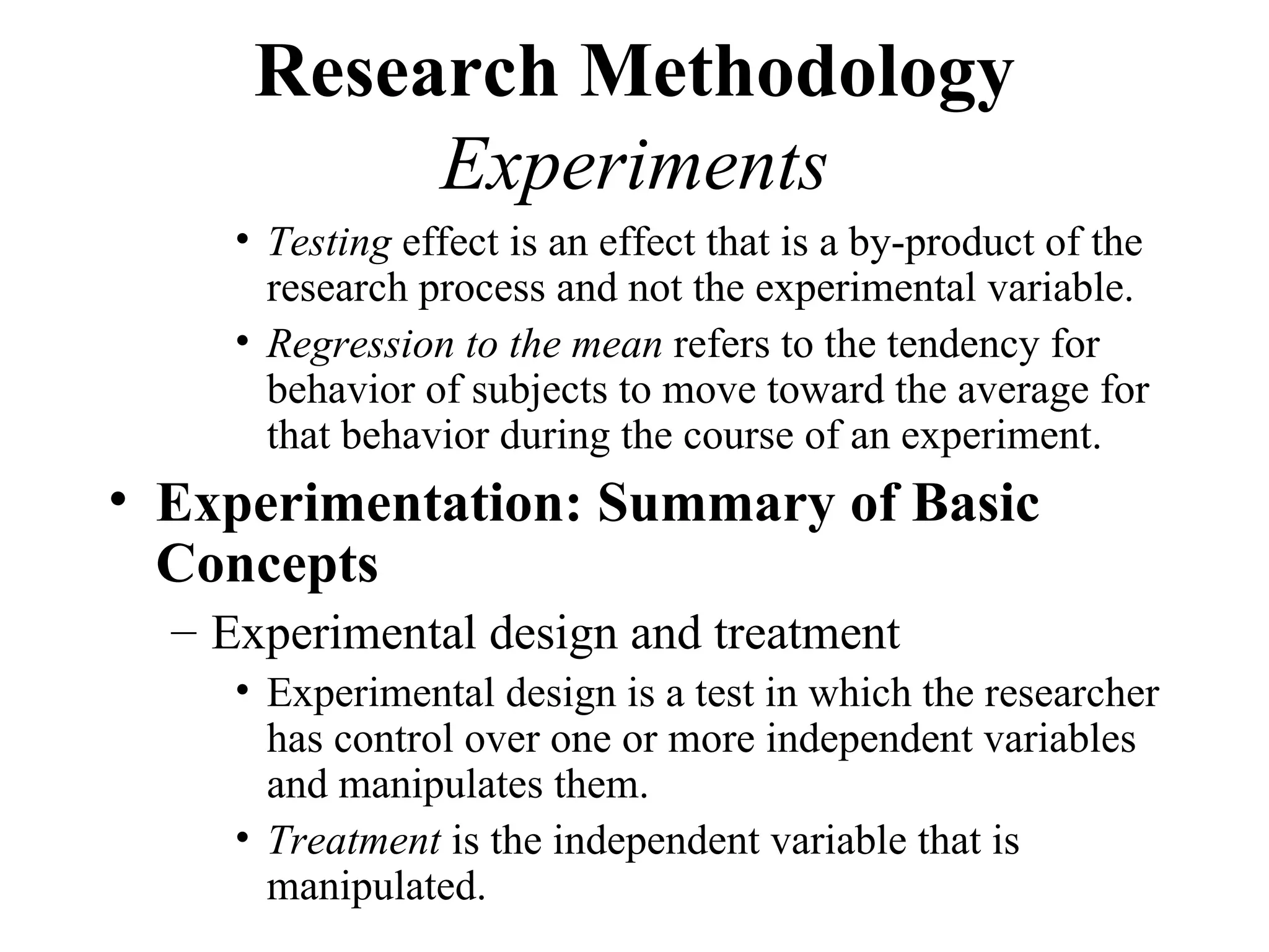 Research Methodology
           Experiments
     • Testing effect is an effect that is a by-product of the
       research process and not the experimental variable.
     • Regression to the mean refers to the tendency for
       behavior of subjects to move toward the average for
       that behavior during the course of an experiment.
• Experimentation: Summary of Basic
  Concepts
  – Experimental design and treatment
     • Experimental design is a test in which the researcher
       has control over one or more independent variables
       and manipulates them.
     • Treatment is the independent variable that is
       manipulated.
 
