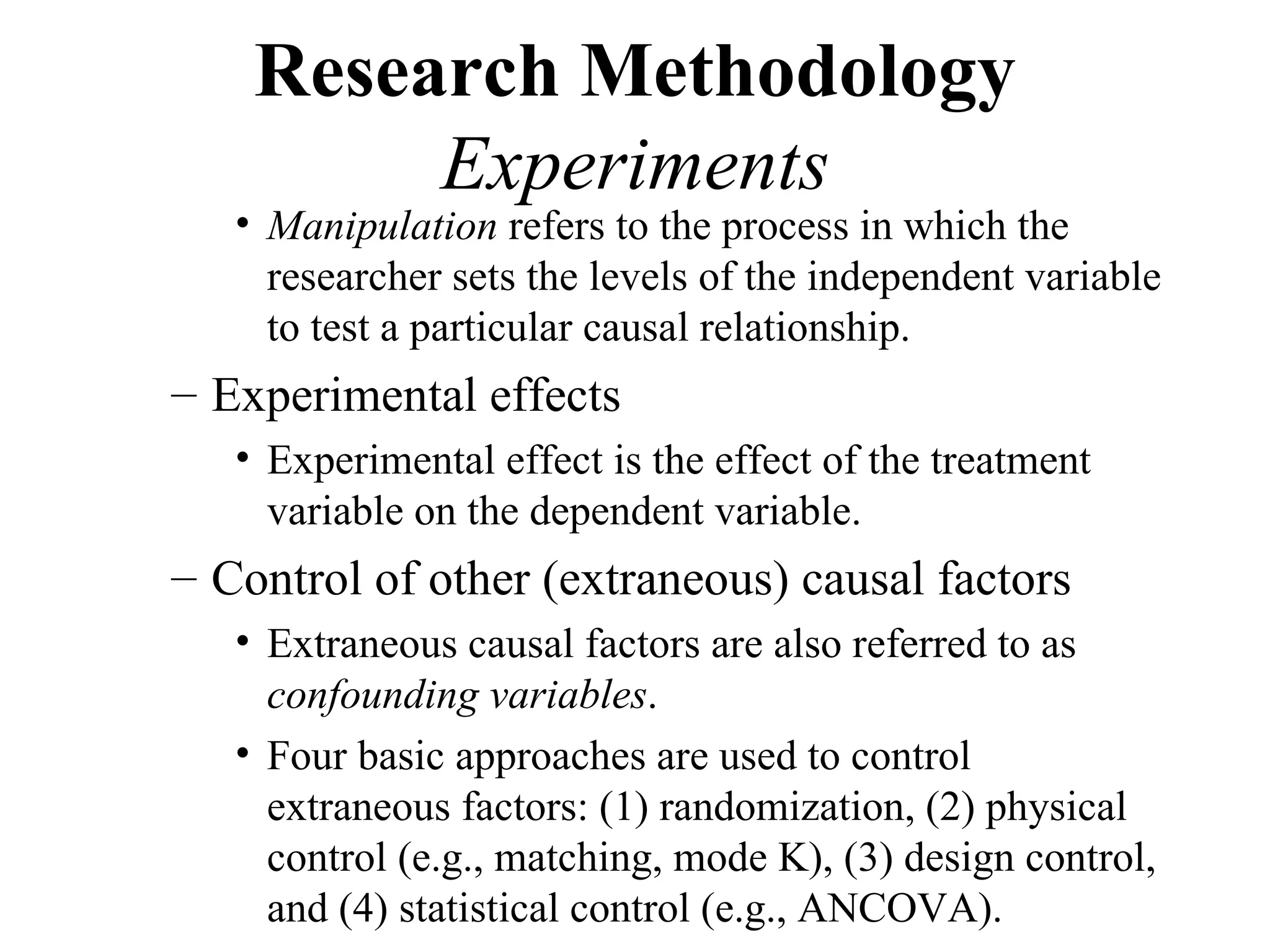 Research Methodology
         Experiments
   • Manipulation refers to the process in which the
     researcher sets the levels of the independent variable
     to test a particular causal relationship.
– Experimental effects
   • Experimental effect is the effect of the treatment
     variable on the dependent variable.
– Control of other (extraneous) causal factors
   • Extraneous causal factors are also referred to as
     confounding variables.
   • Four basic approaches are used to control
     extraneous factors: (1) randomization, (2) physical
     control (e.g., matching, mode K), (3) design control,
     and (4) statistical control (e.g., ANCOVA).
 