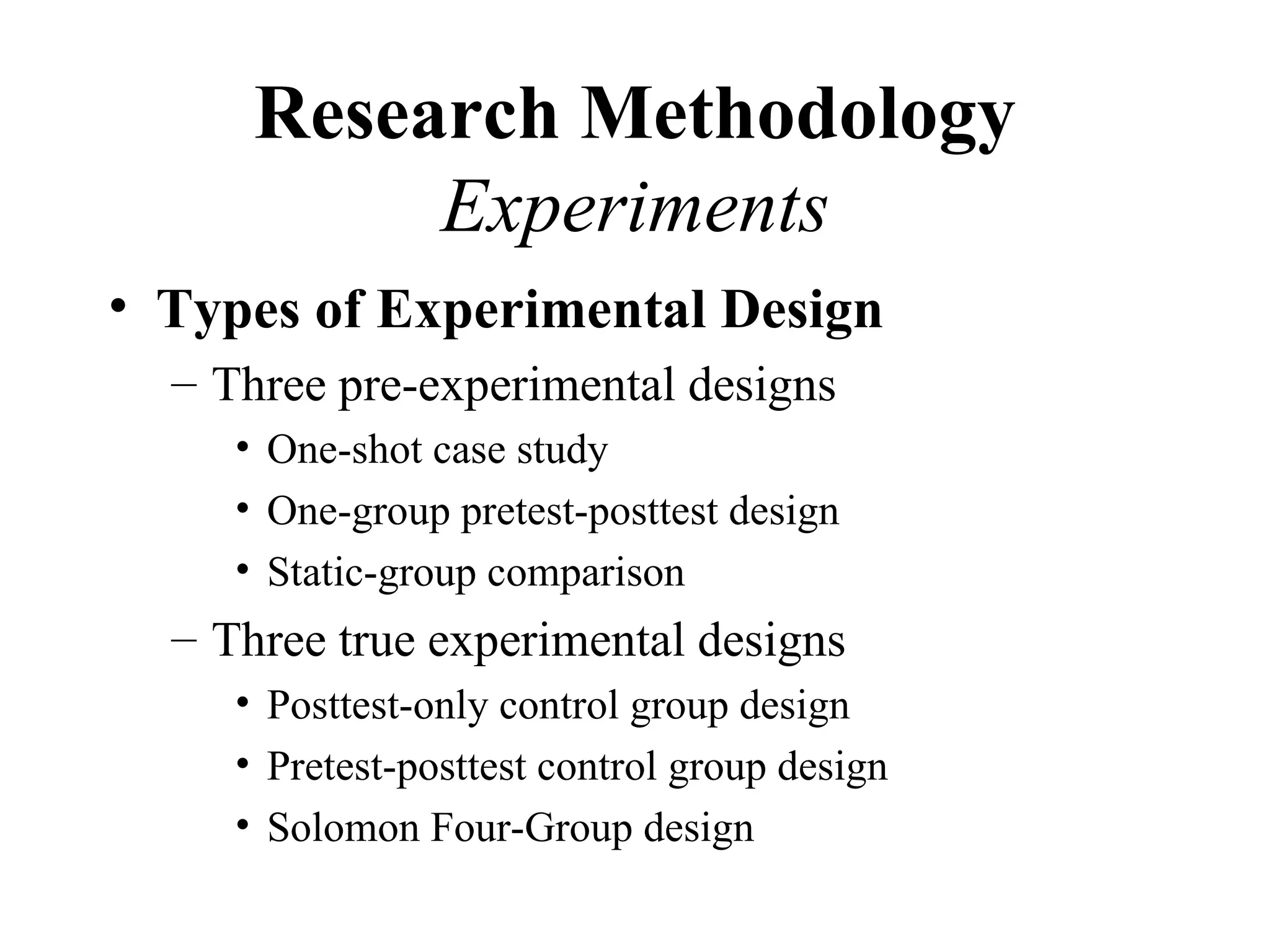 Research Methodology
           Experiments
• Types of Experimental Design
  – Three pre-experimental designs
     • One-shot case study
     • One-group pretest-posttest design
     • Static-group comparison
  – Three true experimental designs
     • Posttest-only control group design
     • Pretest-posttest control group design
     • Solomon Four-Group design
 