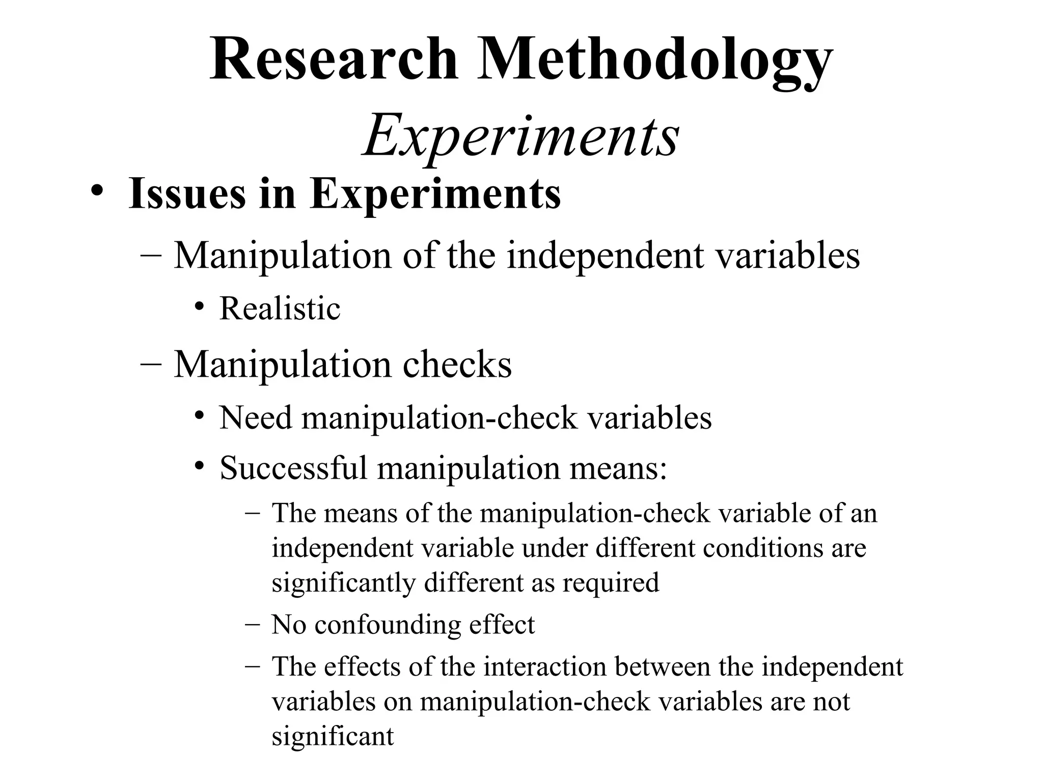 Research Methodology
           Experiments
• Issues in Experiments
  – Manipulation of the independent variables
     • Realistic
  – Manipulation checks
     • Need manipulation-check variables
     • Successful manipulation means:
        – The means of the manipulation-check variable of an
          independent variable under different conditions are
          significantly different as required
        – No confounding effect
        – The effects of the interaction between the independent
          variables on manipulation-check variables are not
          significant
 