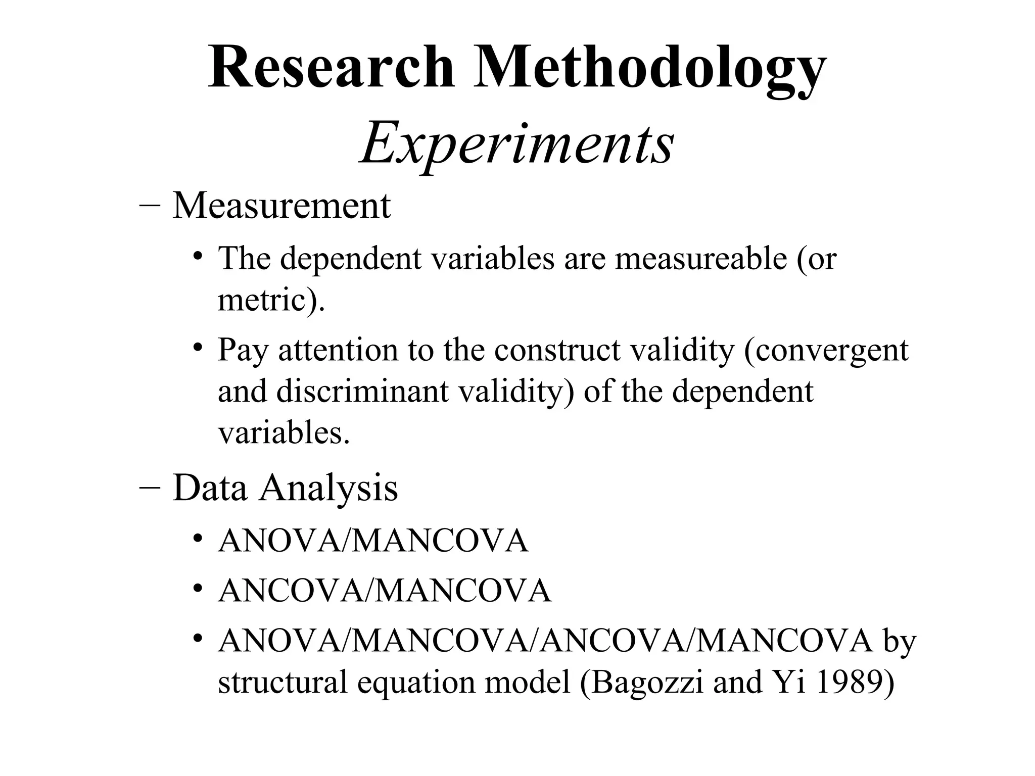 Research Methodology
        Experiments
– Measurement
  • The dependent variables are measureable (or
    metric).
  • Pay attention to the construct validity (convergent
    and discriminant validity) of the dependent
    variables.
– Data Analysis
  • ANOVA/MANCOVA
  • ANCOVA/MANCOVA
  • ANOVA/MANCOVA/ANCOVA/MANCOVA by
    structural equation model (Bagozzi and Yi 1989)
 