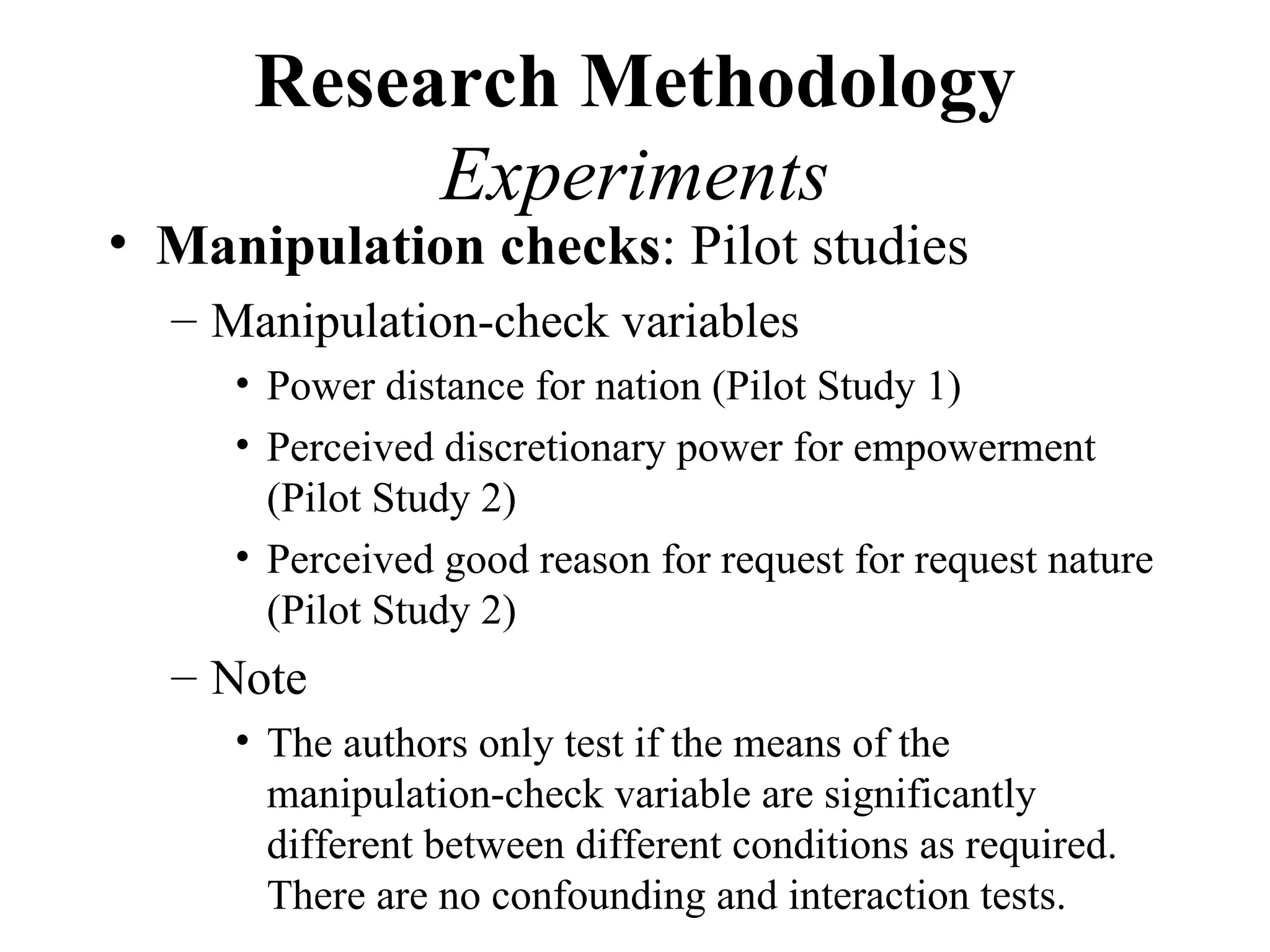 Research Methodology
           Experiments
• Manipulation checks: Pilot studies
  – Manipulation-check variables
     • Power distance for nation (Pilot Study 1)
     • Perceived discretionary power for empowerment
       (Pilot Study 2)
     • Perceived good reason for request for request nature
       (Pilot Study 2)
  – Note
     • The authors only test if the means of the
       manipulation-check variable are significantly
       different between different conditions as required.
       There are no confounding and interaction tests.
 