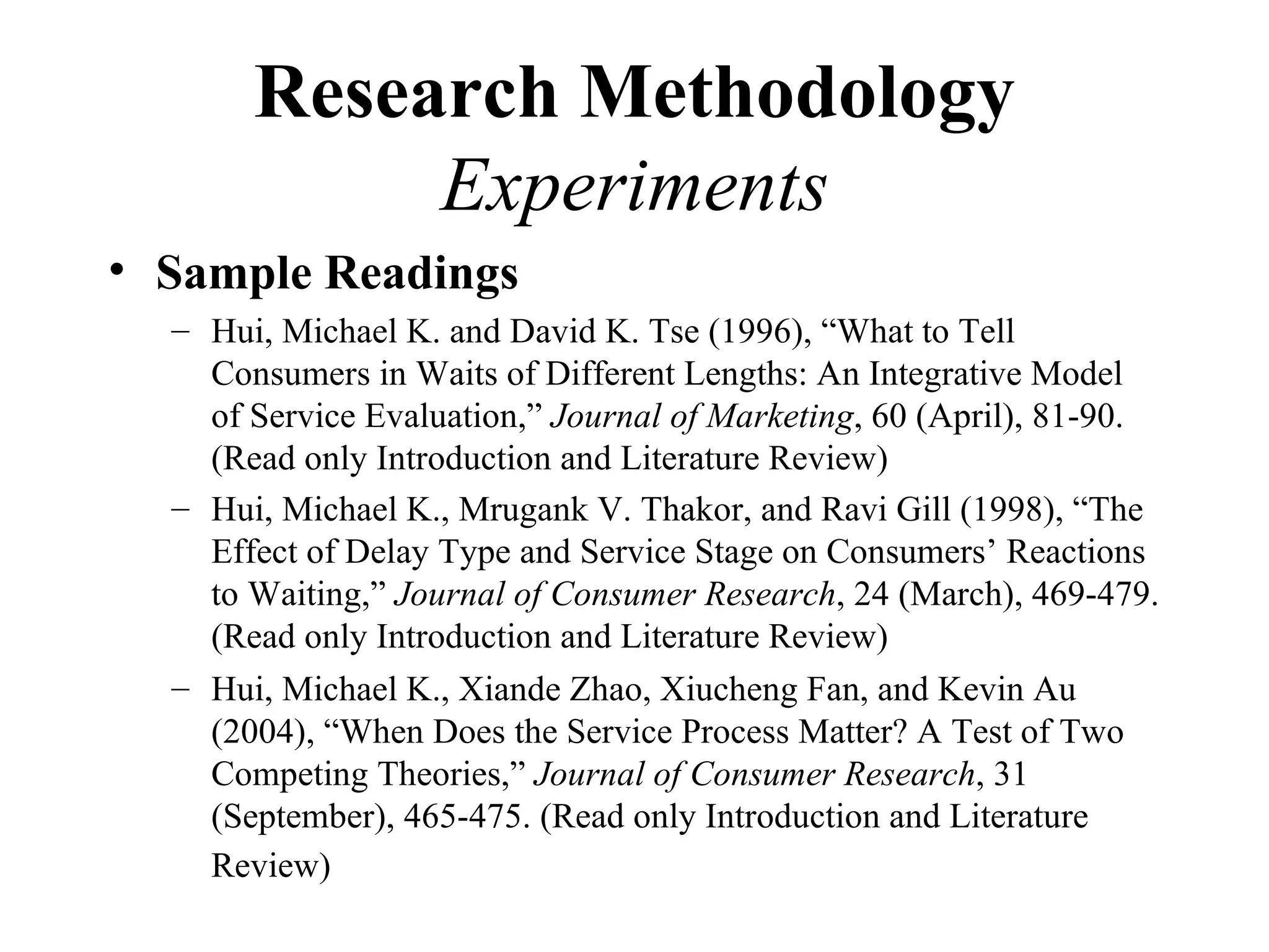 Research Methodology
            Experiments
• Sample Readings
  – Hui, Michael K. and David K. Tse (1996), “What to Tell
    Consumers in Waits of Different Lengths: An Integrative Model
    of Service Evaluation,” Journal of Marketing, 60 (April), 81-90.
    (Read only Introduction and Literature Review)
  – Hui, Michael K., Mrugank V. Thakor, and Ravi Gill (1998), “The
    Effect of Delay Type and Service Stage on Consumers’ Reactions
    to Waiting,” Journal of Consumer Research, 24 (March), 469-479.
    (Read only Introduction and Literature Review)
  – Hui, Michael K., Xiande Zhao, Xiucheng Fan, and Kevin Au
    (2004), “When Does the Service Process Matter? A Test of Two
    Competing Theories,” Journal of Consumer Research, 31
    (September), 465-475. (Read only Introduction and Literature
    Review)
 