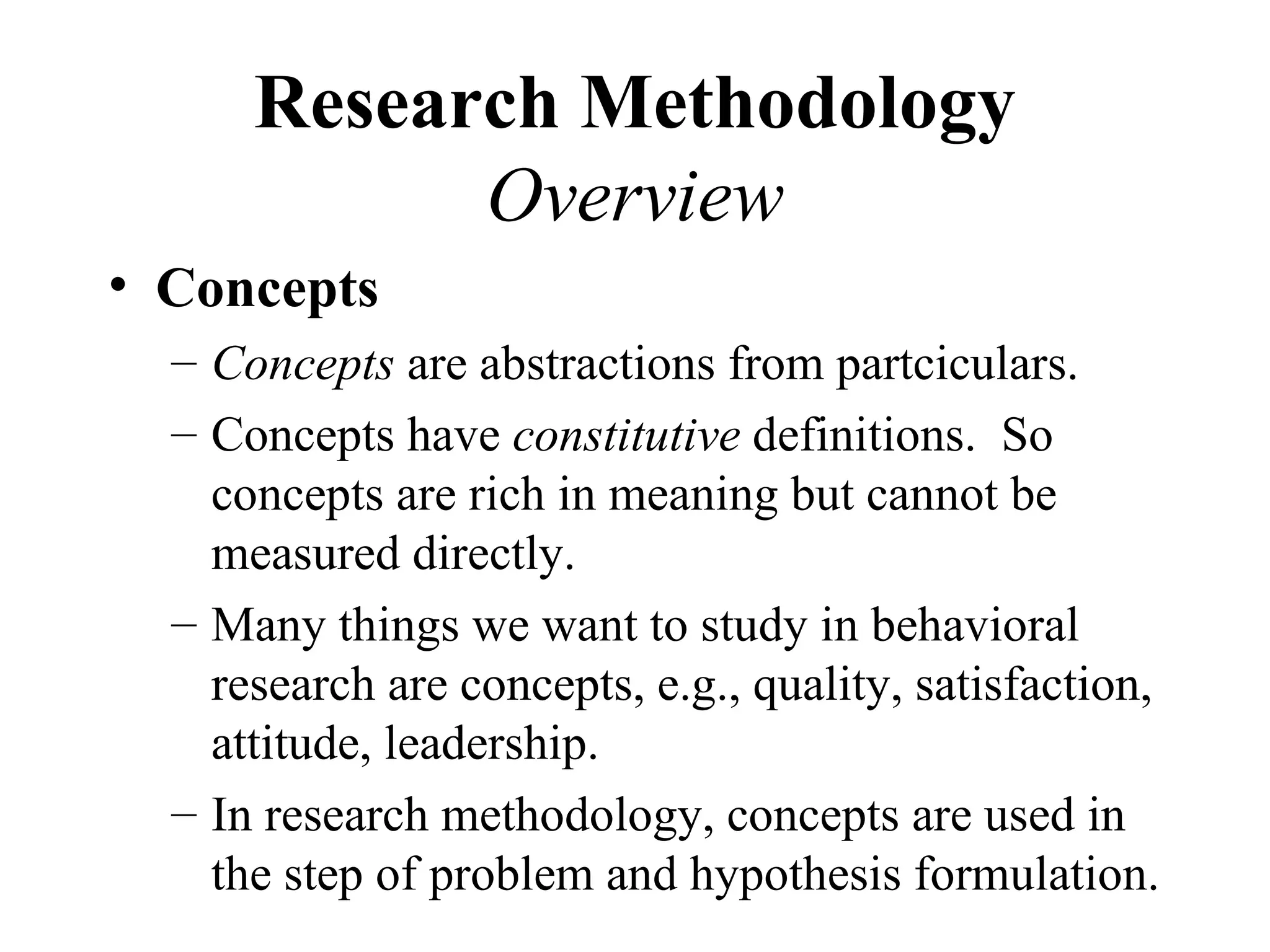 Research Methodology
            Overview
• Concepts
  – Concepts are abstractions from partciculars.
  – Concepts have constitutive definitions. So
    concepts are rich in meaning but cannot be
    measured directly.
  – Many things we want to study in behavioral
    research are concepts, e.g., quality, satisfaction,
    attitude, leadership.
  – In research methodology, concepts are used in
    the step of problem and hypothesis formulation.
 