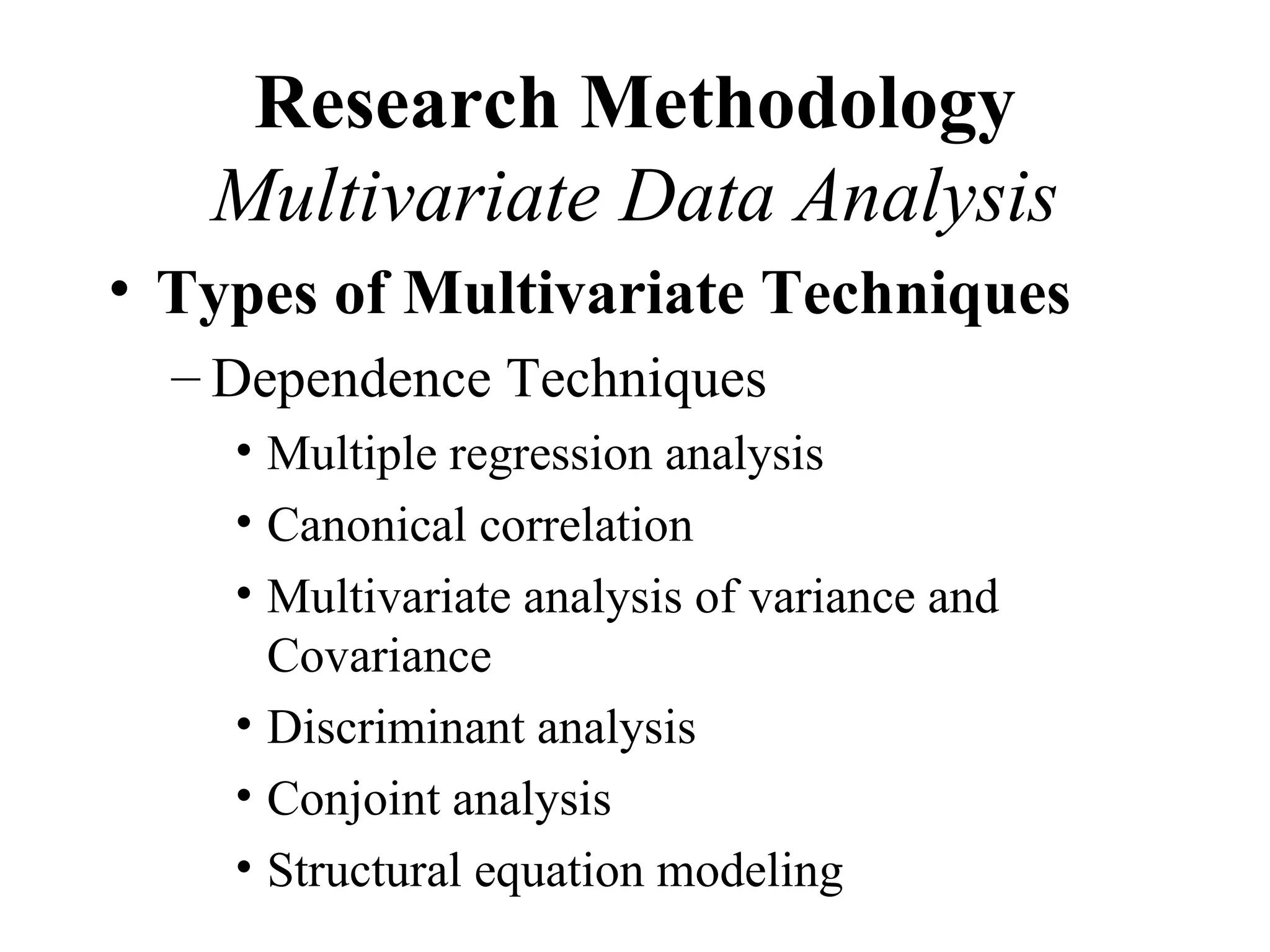 Research Methodology
   Multivariate Data Analysis
• Types of Multivariate Techniques
  – Dependence Techniques
    • Multiple regression analysis
    • Canonical correlation
    • Multivariate analysis of variance and
      Covariance
    • Discriminant analysis
    • Conjoint analysis
    • Structural equation modeling
 