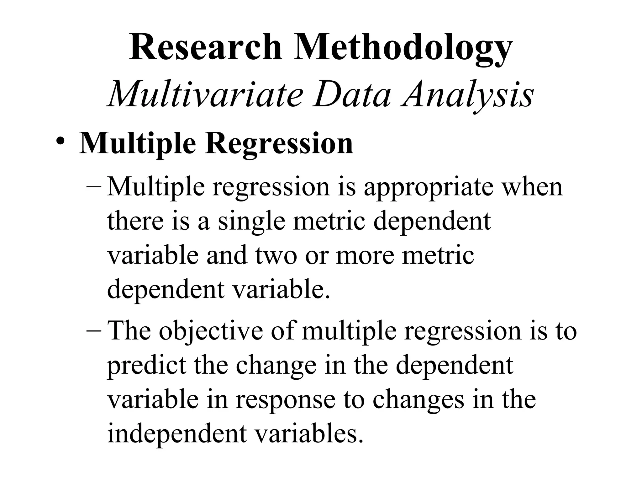 Research Methodology
   Multivariate Data Analysis
• Multiple Regression
  – Multiple regression is appropriate when
    there is a single metric dependent
    variable and two or more metric
    dependent variable.
  – The objective of multiple regression is to
    predict the change in the dependent
    variable in response to changes in the
    independent variables.
 