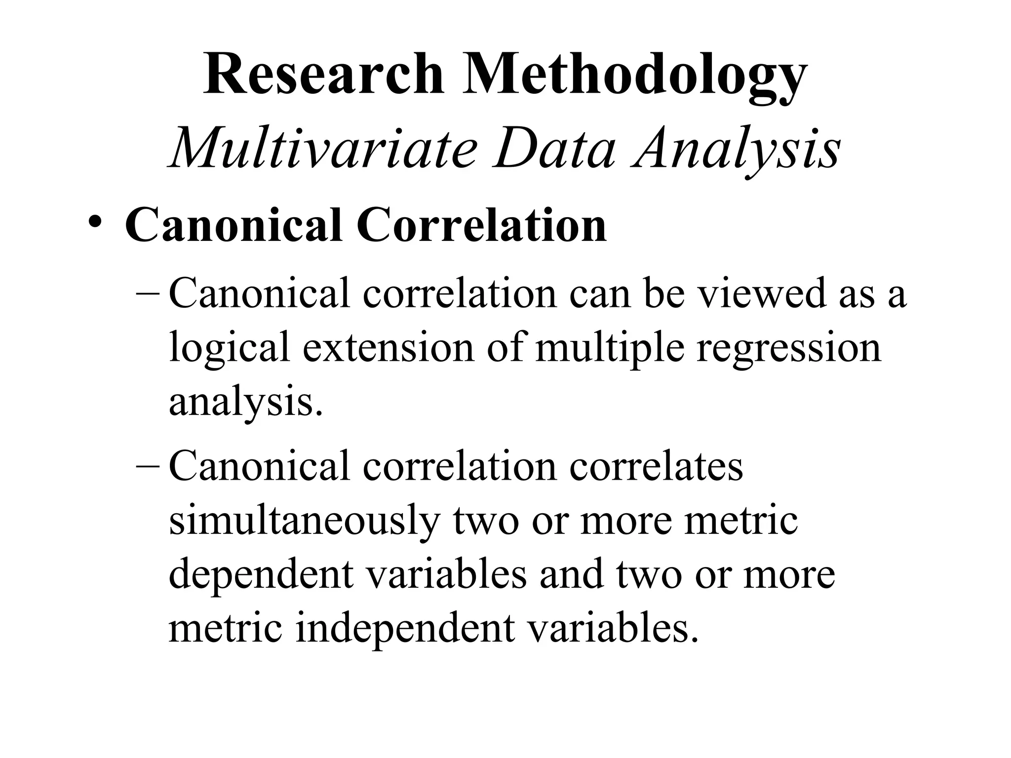 Research Methodology
   Multivariate Data Analysis
• Canonical Correlation
  – Canonical correlation can be viewed as a
    logical extension of multiple regression
    analysis.
  – Canonical correlation correlates
    simultaneously two or more metric
    dependent variables and two or more
    metric independent variables.
 