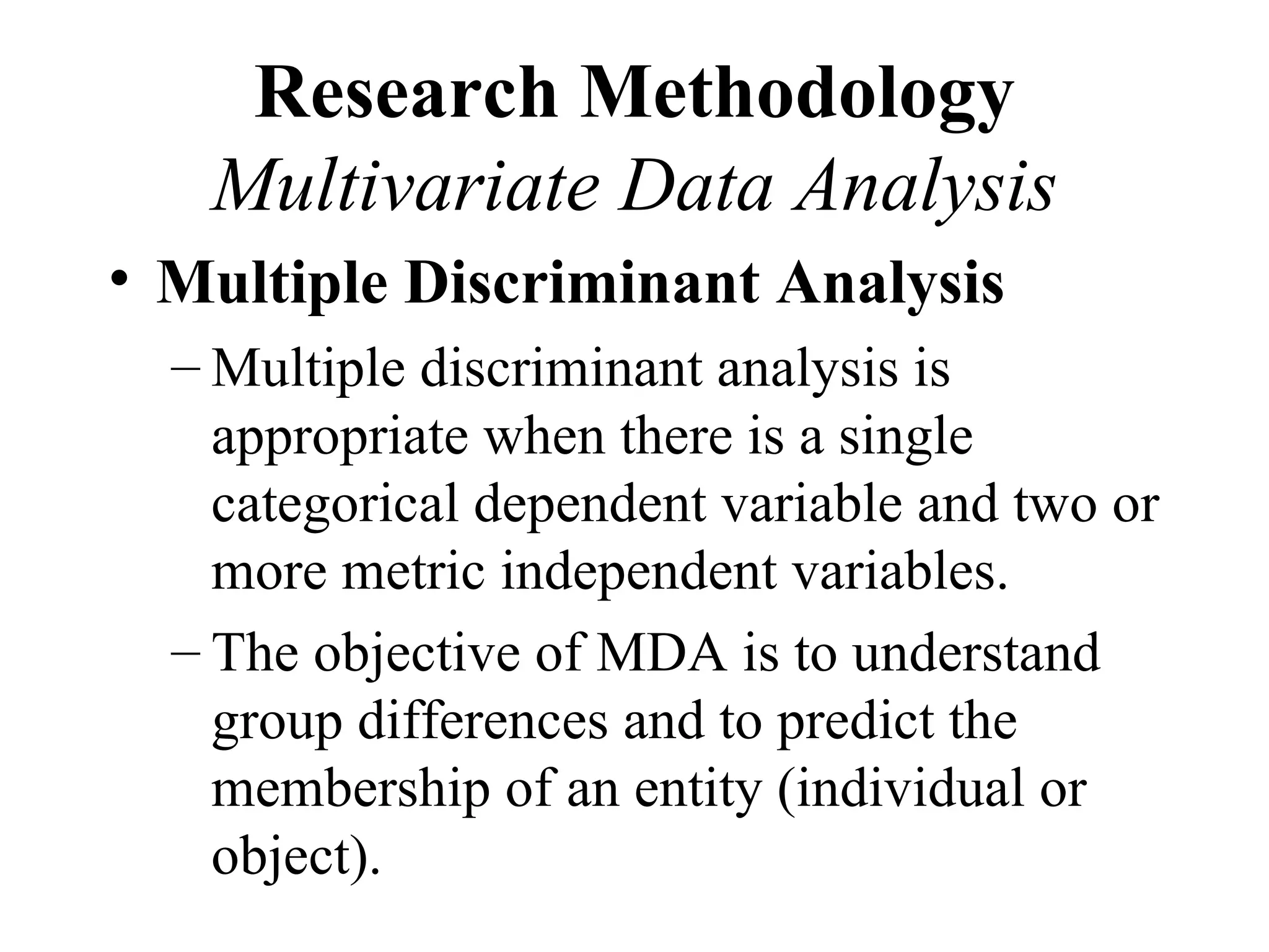Research Methodology
   Multivariate Data Analysis
• Multiple Discriminant Analysis
  – Multiple discriminant analysis is
    appropriate when there is a single
    categorical dependent variable and two or
    more metric independent variables.
  – The objective of MDA is to understand
    group differences and to predict the
    membership of an entity (individual or
    object).
 