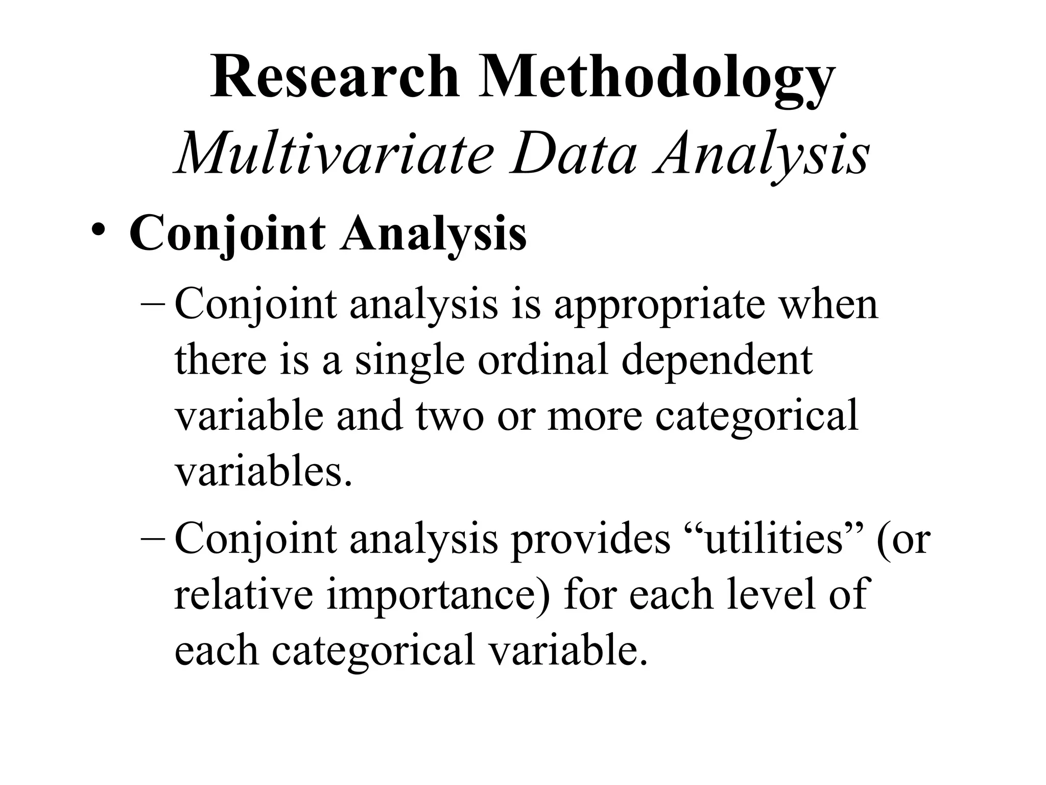 Research Methodology
   Multivariate Data Analysis
• Conjoint Analysis
  – Conjoint analysis is appropriate when
    there is a single ordinal dependent
    variable and two or more categorical
    variables.
  – Conjoint analysis provides “utilities” (or
    relative importance) for each level of
    each categorical variable.
 