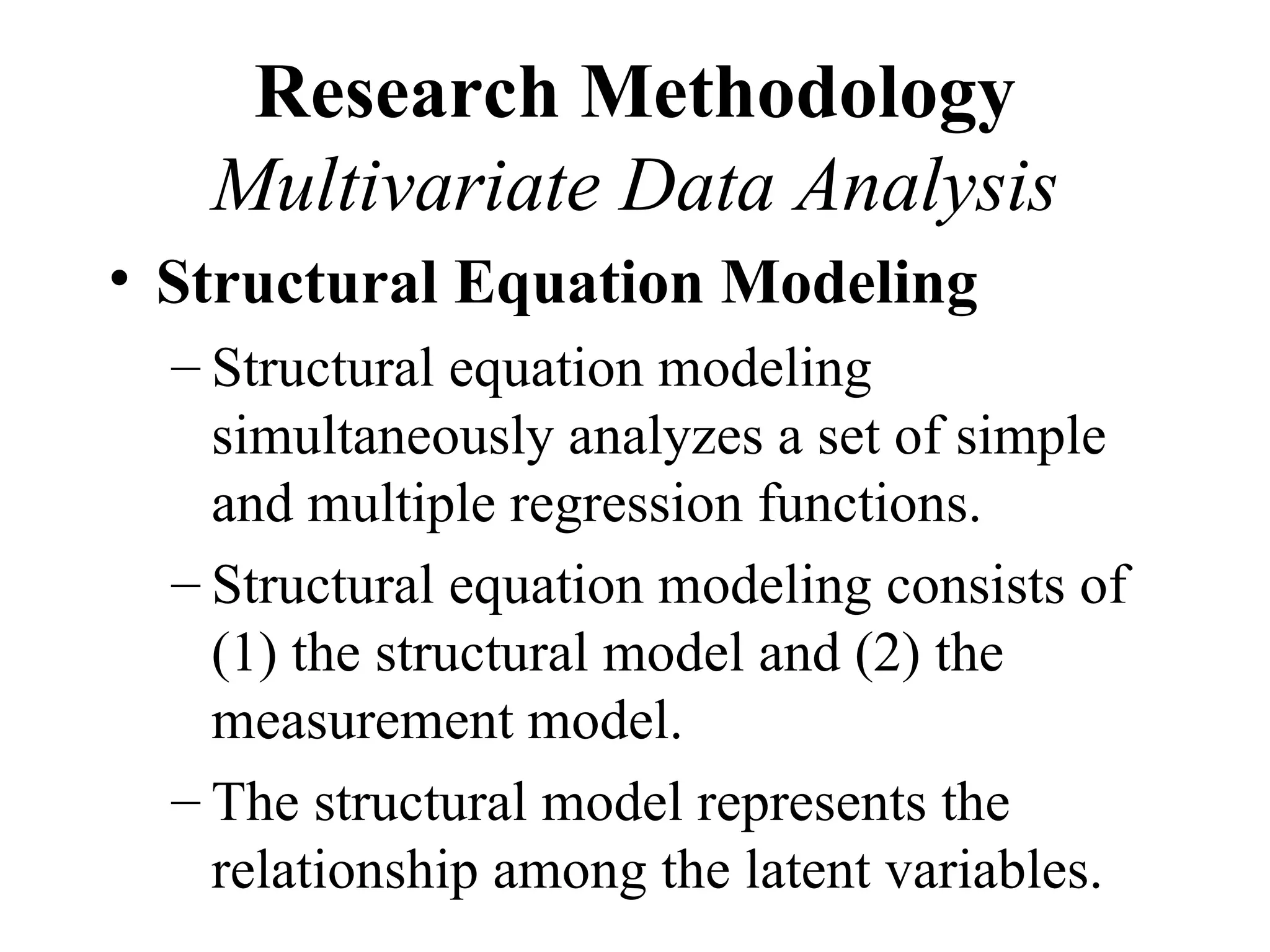 Research Methodology
   Multivariate Data Analysis
• Structural Equation Modeling
  – Structural equation modeling
    simultaneously analyzes a set of simple
    and multiple regression functions.
  – Structural equation modeling consists of
    (1) the structural model and (2) the
    measurement model.
  – The structural model represents the
    relationship among the latent variables.
 