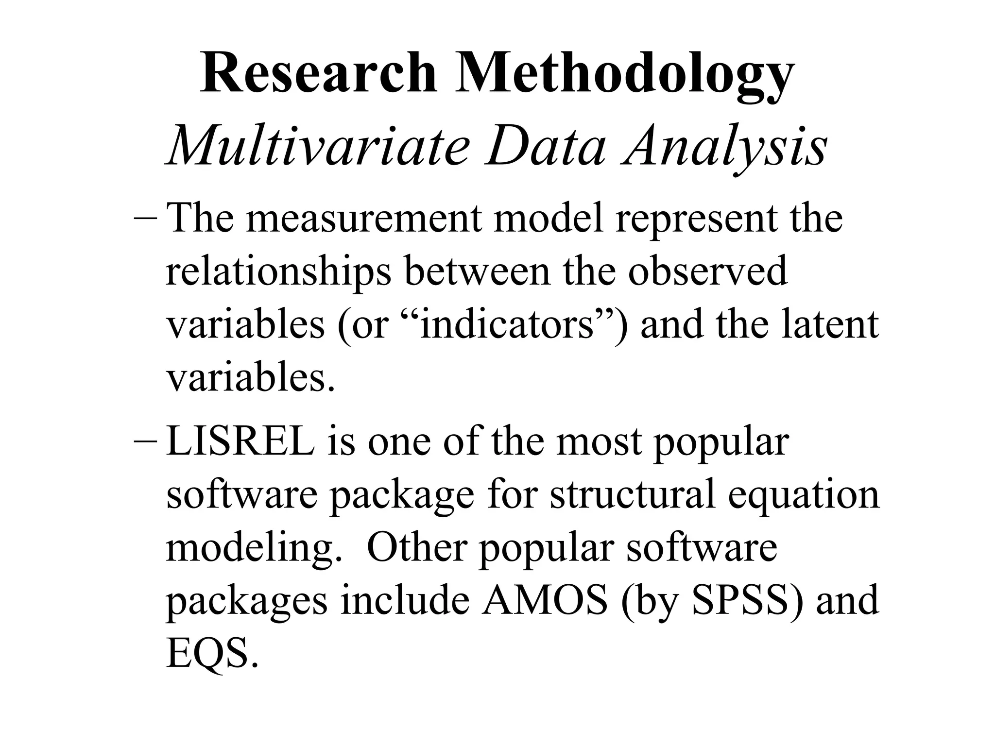 Research Methodology
 Multivariate Data Analysis
– The measurement model represent the
  relationships between the observed
  variables (or “indicators”) and the latent
  variables.
– LISREL is one of the most popular
  software package for structural equation
  modeling. Other popular software
  packages include AMOS (by SPSS) and
  EQS.
 