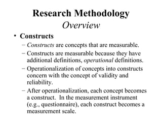 Research Methodology
            Overview
• Constructs
  – Constructs are concepts that are measurable.
  – Constructs are measurable because they have
    additional definitions, operational definitions.
  – Operationalization of concepts into constructs
    concern with the concept of validity and
    reliability.
  – After operationalization, each concept becomes
    a construct. In the measurement instrument
    (e.g., questionnaire), each construct becomes a
    measurement scale.
 