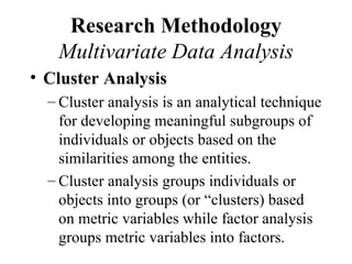 Research Methodology
   Multivariate Data Analysis
• Cluster Analysis
  – Cluster analysis is an analytical technique
    for developing meaningful subgroups of
    individuals or objects based on the
    similarities among the entities.
  – Cluster analysis groups individuals or
    objects into groups (or “clusters) based
    on metric variables while factor analysis
    groups metric variables into factors.
 