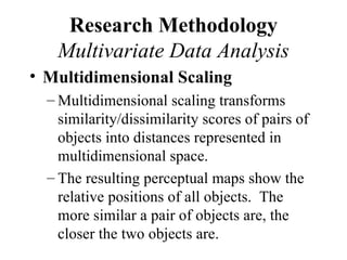 Research Methodology
   Multivariate Data Analysis
• Multidimensional Scaling
  – Multidimensional scaling transforms
    similarity/dissimilarity scores of pairs of
    objects into distances represented in
    multidimensional space.
  – The resulting perceptual maps show the
    relative positions of all objects. The
    more similar a pair of objects are, the
    closer the two objects are.
 
