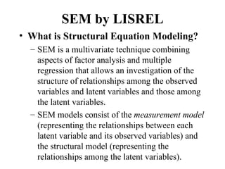 SEM by LISREL
• What is Structural Equation Modeling?
  – SEM is a multivariate technique combining
    aspects of factor analysis and multiple
    regression that allows an investigation of the
    structure of relationships among the observed
    variables and latent variables and those among
    the latent variables.
  – SEM models consist of the measurement model
    (representing the relationships between each
    latent variable and its observed variables) and
    the structural model (representing the
    relationships among the latent variables).
 