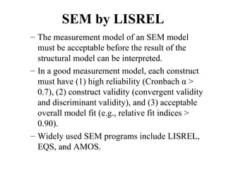 SEM by LISREL
– The measurement model of an SEM model
  must be acceptable before the result of the
  structural model can be interpreted.
– In a good measurement model, each construct
  must have (1) high reliability (Cronbach α >
  0.7), (2) construct validity (convergent validity
  and discriminant validity), and (3) acceptable
  overall model fit (e.g., relative fit indices >
  0.90).
– Widely used SEM programs include LISREL,
  EQS, and AMOS.
 