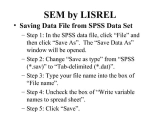 SEM by LISREL
• Saving Data File from SPSS Data Set
  – Step 1: In the SPSS data file, click “File” and
    then click “Save As”. The “Save Data As”
    window will be opened.
  – Step 2: Change “Save as type” from “SPSS
    (*.sav)” to “Tab-delimited (*.dat)”.
  – Step 3: Type your file name into the box of
    “File name”.
  – Step 4: Uncheck the box of “Write variable
    names to spread sheet”.
  – Step 5: Click “Save”.
 
