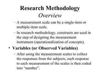Research Methodology
            Overview
  – A measurement scale can be a single-item or
    multiple-item scale.
  – In research methodology, constructs are used in
    the step of designing the measurement
    instrument (operationalization of concepts).
• Variables (or Observed Variables)
  – After using the measurement scales to collect
    the responses from the subjects, each response
    to each measurement of the scales is then coded
    into “number”.
 