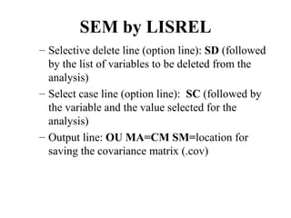 SEM by LISREL
– Selective delete line (option line): SD (followed
  by the list of variables to be deleted from the
  analysis)
– Select case line (option line): SC (followed by
  the variable and the value selected for the
  analysis)
– Output line: OU MA=CM SM=location for
  saving the covariance matrix (.cov)
 