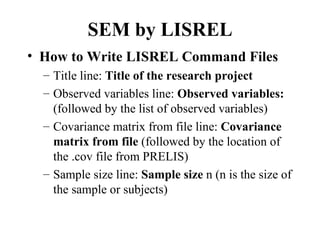 SEM by LISREL
• How to Write LISREL Command Files
  – Title line: Title of the research project
  – Observed variables line: Observed variables:
    (followed by the list of observed variables)
  – Covariance matrix from file line: Covariance
    matrix from file (followed by the location of
    the .cov file from PRELIS)
  – Sample size line: Sample size n (n is the size of
    the sample or subjects)
 