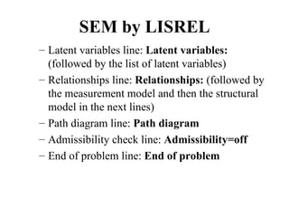SEM by LISREL
– Latent variables line: Latent variables:
  (followed by the list of latent variables)
– Relationships line: Relationships: (followed by
  the measurement model and then the structural
  model in the next lines)
– Path diagram line: Path diagram
– Admissibility check line: Admissibility=off
– End of problem line: End of problem
 