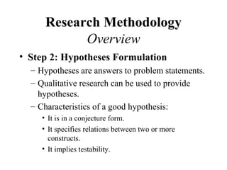 Research Methodology
            Overview
• Step 2: Hypotheses Formulation
  – Hypotheses are answers to problem statements.
  – Qualitative research can be used to provide
    hypotheses.
  – Characteristics of a good hypothesis:
     • It is in a conjecture form.
     • It specifies relations between two or more
       constructs.
     • It implies testability.
 
