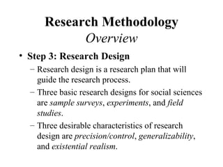 Research Methodology
            Overview
• Step 3: Research Design
  – Research design is a research plan that will
    guide the research process.
  – Three basic research designs for social sciences
    are sample surveys, experiments, and field
    studies.
  – Three desirable characteristics of research
    design are precision/control, generalizability,
    and existential realism.
 