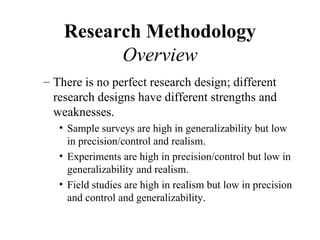 Research Methodology
          Overview
– There is no perfect research design; different
  research designs have different strengths and
  weaknesses.
   • Sample surveys are high in generalizability but low
     in precision/control and realism.
   • Experiments are high in precision/control but low in
     generalizability and realism.
   • Field studies are high in realism but low in precision
     and control and generalizability.
 