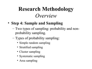 Research Methodology
               Overview
• Step 4: Sample and Sampling
  – Two types of sampling: probability and non-
    probability sampling.
  – Types of probability sampling:
     •   Simple random sampling
     •   Stratified sampling
     •   Cluster sampling
     •   Systematic sampling
     •   Area sampling
 