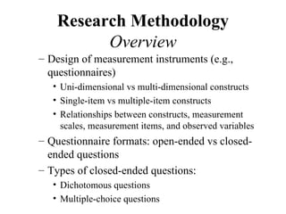 Research Methodology
          Overview
– Design of measurement instruments (e.g.,
  questionnaires)
   • Uni-dimensional vs multi-dimensional constructs
   • Single-item vs multiple-item constructs
   • Relationships between constructs, measurement
     scales, measurement items, and observed variables
– Questionnaire formats: open-ended vs closed-
  ended questions
– Types of closed-ended questions:
   • Dichotomous questions
   • Multiple-choice questions
 