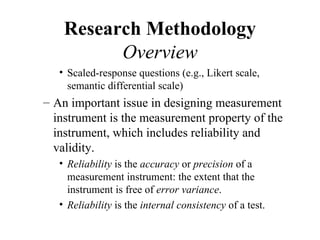 Research Methodology
          Overview
   • Scaled-response questions (e.g., Likert scale,
     semantic differential scale)
– An important issue in designing measurement
  instrument is the measurement property of the
  instrument, which includes reliability and
  validity.
   • Reliability is the accuracy or precision of a
     measurement instrument: the extent that the
     instrument is free of error variance.
   • Reliability is the internal consistency of a test.
 