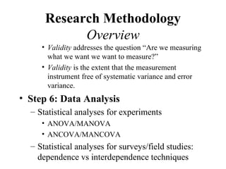 Research Methodology
            Overview
     • Validity addresses the question “Are we measuring
       what we want we want to measure?”
     • Validity is the extent that the measurement
       instrument free of systematic variance and error
       variance.
• Step 6: Data Analysis
  – Statistical analyses for experiments
     • ANOVA/MANOVA
     • ANCOVA/MANCOVA
  – Statistical analyses for surveys/field studies:
    dependence vs interdependence techniques
 