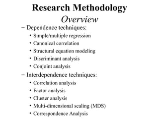 Research Methodology
             Overview
– Dependence techniques:
   •   Simple/multiple regression
   •   Canonical correlation
   •   Structural equation modeling
   •   Discriminant analysis
   •   Conjoint analysis
– Interdependence techniques:
   •   Correlation analysis
   •   Factor analysis
   •   Cluster analysis
   •   Multi-dimensional scaling (MDS)
   •   Correspondence Analysis
 