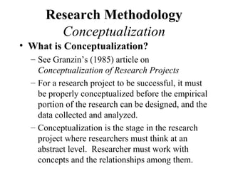Research Methodology
        Conceptualization
• What is Conceptualization?
  – See Granzin’s (1985) article on
    Conceptualization of Research Projects
  – For a research project to be successful, it must
    be properly conceptualized before the empirical
    portion of the research can be designed, and the
    data collected and analyzed.
  – Conceptualization is the stage in the research
    project where researchers must think at an
    abstract level. Researcher must work with
    concepts and the relationships among them.
 