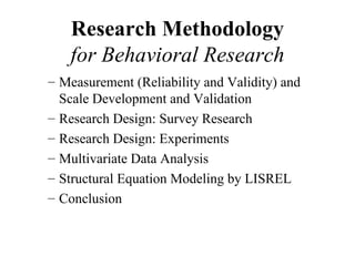 Research Methodology
   for Behavioral Research
– Measurement (Reliability and Validity) and
  Scale Development and Validation
– Research Design: Survey Research
– Research Design: Experiments
– Multivariate Data Analysis
– Structural Equation Modeling by LISREL
– Conclusion
 
