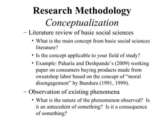Research Methodology
     Conceptualization
– Literature review of basic social sciences
   • What is the main concept from basic social sciences
     literature?
   • Is the concept applicable to your field of study?
   • Example: Paharia and Deshpande’s (2009) working
     paper on consumers buying products made from
     sweatshop labor based on the concept of “moral
     disengagement” by Bundura (1991, 1999).
– Observation of existing phenomena
   • What is the nature of the phenomenon observed? Is
     it an antecedent of something? Is it a consequence
     of something?
 