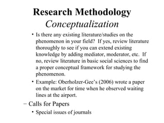 Research Methodology
     Conceptualization
   • Is there any existing literature/studies on the
     phenomenon in your field? If yes, review literature
     thoroughly to see if you can extend existing
     knowledge by adding mediator, moderator, etc. If
     no, review literature in basic social sciences to find
     a proper conceptual framework for studying the
     phenomenon.
   • Example: Oberholzer-Gee’s (2006) wrote a paper
     on the market for time when he observed waiting
     lines at the airport.
– Calls for Papers
   • Special issues of journals
 