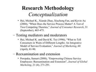 Research Methodology
        Conceptualization
   • Hui, Michael K., Xiande Zhao, Xiucheng Fan, and Kevin Au
     (2004), “When Does the Service Process Matter? A Test of
     Two Competing Theories,” Journal of Consumer Research, 31
     (September), 465-475.
– Testing mediators and moderators
   • Hui, Michael K. and David K. Tse (1996), “What to Tell
     Consumers in Waits of Different Lengths: An Integrative
     Model of Service Evaluation,” Journal of Marketing, 60
     (April), 81-90.
– Reexamination and extension
   • Powpaka, Samart (2008), “Empowering Chinese Service
     Employees: Reexamination and Extension”, Journal of Global
     Marketing, 21 (4), 271-291.
 