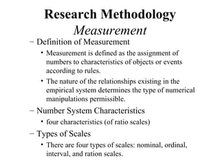 Research Methodology
        Measurement
– Definition of Measurement
   • Measurement is defined as the assignment of
     numbers to characteristics of objects or events
     according to rules.
   • The nature of the relationships existing in the
     empirical system determines the type of numerical
     manipulations permissible.
– Number System Characteristics
   • four characteristics (of ratio scales)
– Types of Scales
   • There are four types of scales: nominal, ordinal,
     interval, and ration scales.
 