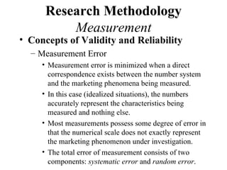 Research Methodology
          Measurement
• Concepts of Validity and Reliability
  – Measurement Error
     • Measurement error is minimized when a direct
       correspondence exists between the number system
       and the marketing phenomena being measured.
     • In this case (idealized situations), the numbers
       accurately represent the characteristics being
       measured and nothing else.
     • Most measurements possess some degree of error in
       that the numerical scale does not exactly represent
       the marketing phenomenon under investigation.
     • The total error of measurement consists of two
       components: systematic error and random error.
 