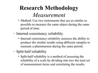 Research Methodology
        Measurement
   • Method: Use two instruments that are as similar as
     possible to measure the same object during the same
     period of time.
– Internal-consistency reliability
   • Internal consistency reliability assesses the ability to
     produce the similar results using different samples to
     measure a phenomenon during the same period.
– Split-half reliability
   • Split-half reliability is a method of assessing the
     reliability of a scale by dividing into two the total set
     of measurement items and correlating the results.
 