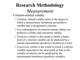 Research Methodology
        Measurement
– Criterion-related validity
   • Criterion -related validity refers to the degree to
     which a measurement instrument can predict a
     variable that is designated a criterion.
   • Two subcategories of criterion-related validity are
     predictive validity and concurrent validity.
   • Predictive validity is the extent to which a future
     level of a criterion variable can be predicted by a
     current measurement (predictor variable) on a scale.
   • Concurrent validity is the extent to which a criterion
     variable measured at the same point in time as the
     variable of interest can be predicted by the
     measurement instrument (predictor variable).
 