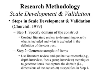 Research Methodology
Scale Development & Validation
• Steps in Scale Development & Validation
  (Churchill 1979)
  – Step 1: Specify domain of the construct
     • Conduct literature review to determining exactly
       what is included and what is excluded in the
       definition of the construct.
  – Step 2: Generate sample of items
     • Use literature review and qualitative research (e.g.,
       depth interview, focus group interview) techniques
       to generate items that capture the domain (i.e.,
       dimensions of the construct) as specified in Step 1.
 