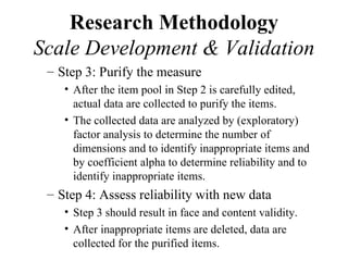 Research Methodology
Scale Development & Validation
 – Step 3: Purify the measure
    • After the item pool in Step 2 is carefully edited,
      actual data are collected to purify the items.
    • The collected data are analyzed by (exploratory)
      factor analysis to determine the number of
      dimensions and to identify inappropriate items and
      by coefficient alpha to determine reliability and to
      identify inappropriate items.
 – Step 4: Assess reliability with new data
    • Step 3 should result in face and content validity.
    • After inappropriate items are deleted, data are
      collected for the purified items.
 