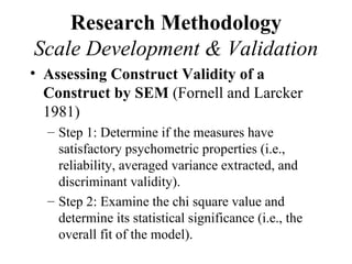 Research Methodology
Scale Development & Validation
• Assessing Construct Validity of a
  Construct by SEM (Fornell and Larcker
  1981)
  – Step 1: Determine if the measures have
    satisfactory psychometric properties (i.e.,
    reliability, averaged variance extracted, and
    discriminant validity).
  – Step 2: Examine the chi square value and
    determine its statistical significance (i.e., the
    overall fit of the model).
 